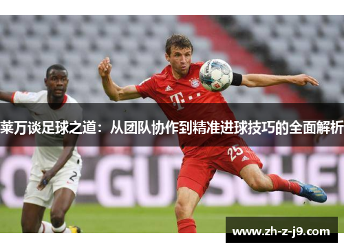 莱万谈足球之道：从团队协作到精准进球技巧的全面解析