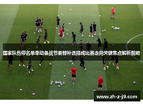 国家队伤停名单牵动备战节奏替补选择成比赛走向关键焦点解析前瞻