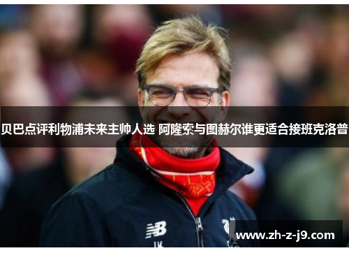 贝巴点评利物浦未来主帅人选 阿隆索与图赫尔谁更适合接班克洛普 贝巴点评利物浦未来主帅人选 阿隆索与图赫尔谁更适合接班克洛普