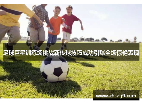足球巨星训练场挑战新传球技巧成功引爆全场惊艳表现 足球巨星训练场挑战新传球技巧成功引爆全场惊艳表现