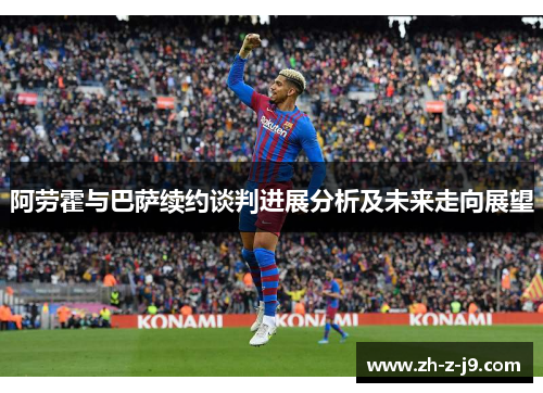 阿劳霍与巴萨续约谈判进展分析及未来走向展望 阿劳霍与巴萨续约谈判进展分析及未来走向展望