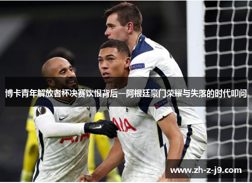 博卡青年解放者杯决赛饮恨背后一阿根廷豪门荣耀与失落的时代叩问