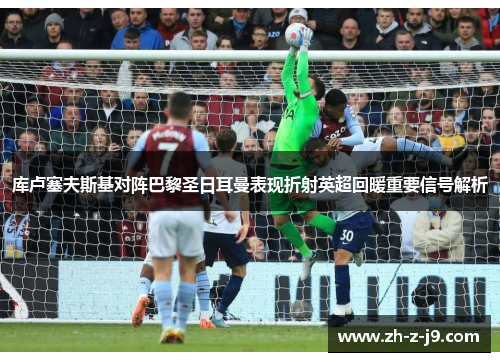 库卢塞夫斯基对阵巴黎圣日耳曼表现折射英超回暖重要信号解析