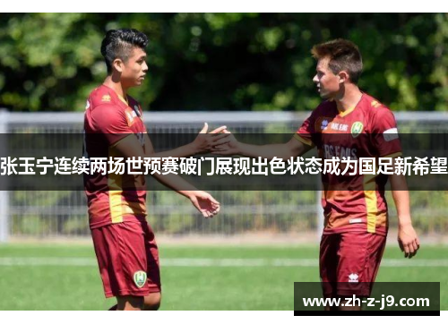 张玉宁连续两场世预赛破门展现出色状态成为国足新希望