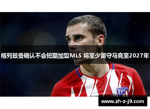 格列兹曼确认不会短期加盟MLS 将至少留守马竞至2027年 格列兹曼确认不会短期加盟MLS 将至少留守马竞至2027年