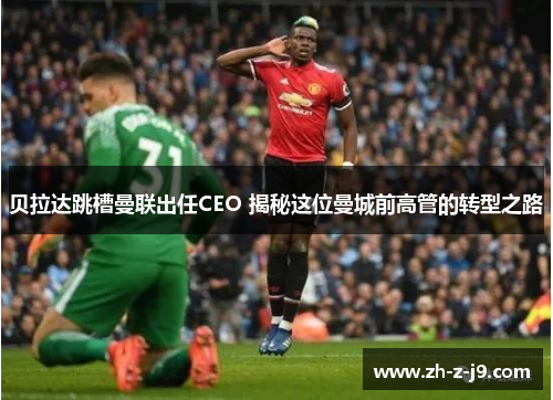 贝拉达跳槽曼联出任CEO 揭秘这位曼城前高管的转型之路 贝拉达跳槽曼联出任CEO 揭秘这位曼城前高管的转型之路